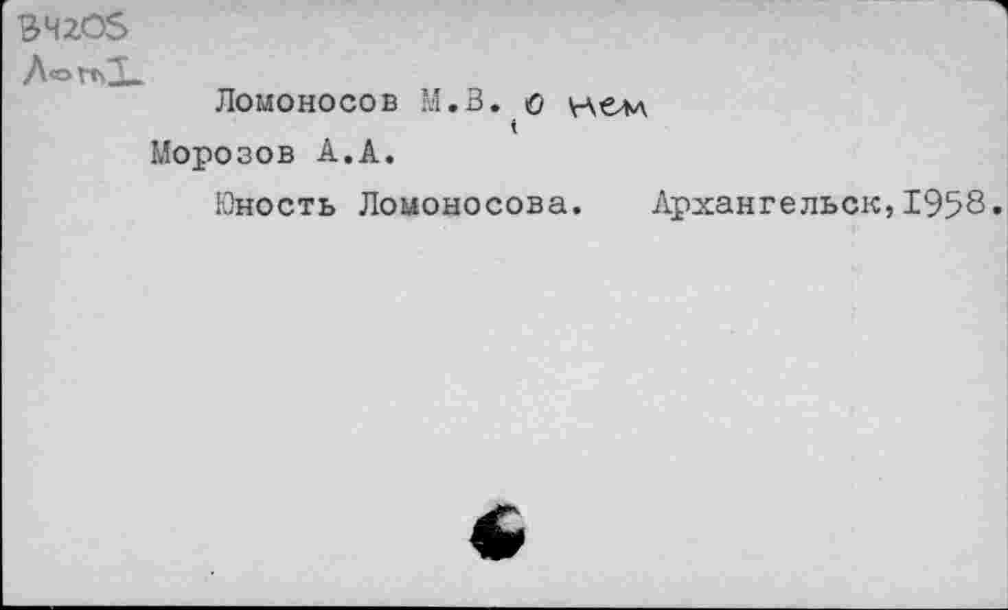 ﻿ВЧ2ОЗ
А о гп*У_
Ломоносов М.В. о нем
Морозов А.А.
Юность Ломоносова. Архангельск,1958»